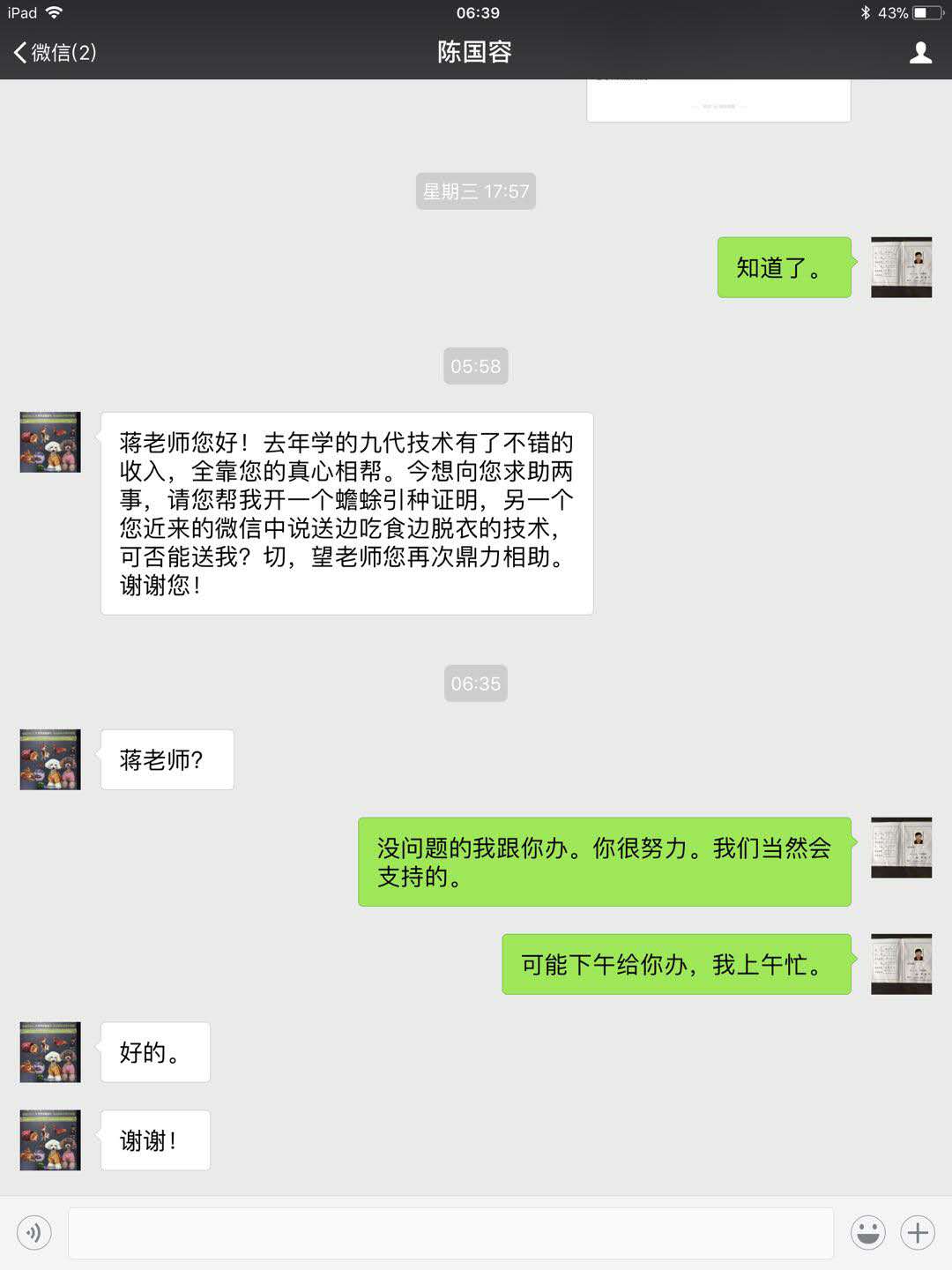陈国容:蒋老师你好!去年我学习的九代技术有了不错的收入,全靠您的真心相帮。今想向您求助两事,请您帮我开一个蟾蜍引种证明。另一个您近来的微信中送边吃食边脱蟾衣的技术,可否能送我?切,望老师您再次鼎力相助。谢谢您。蒋张林:没问题的,你很努力,我们当然会支持的。下午给你办。陈国容:好的,谢谢。.jpg
