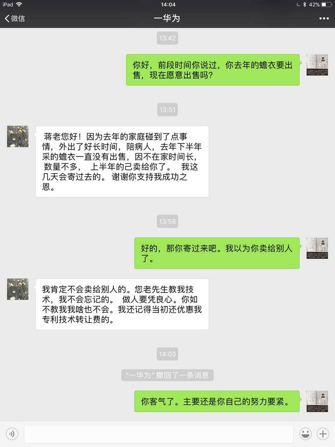 华为蒋张林:你好,前段时间你说过,你去年的蟾衣要出售,现在愿意出售吗华为:蒋老你好!因为去年家庭碰到了点事情,外出了好长时间,陪病人。去年下半年采的蟾衣一直没有出售,因不在家时间长,数量不多,上半年的已经卖给你了。我这几天会寄过去的。谢谢你的支持我成功之恩。蒋张林:好的,那你寄过来吧,我以为你卖给别人了。华为:我肯定不会卖给别人的。您老先生教我技术.jpg
