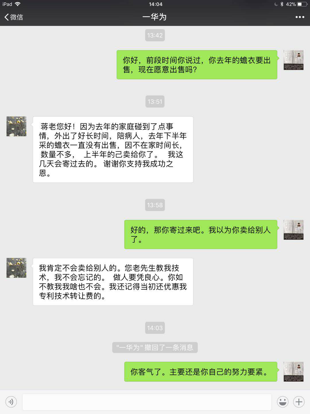 华为蒋张林:你好,前段时间你说过,你去年的蟾衣要出售,现在愿意出售吗华为:蒋老你好!因为去年家庭碰到了点事情,外出了好长时间,陪病人。去年下半年采的蟾衣一直没有出售,因不在家时间长,数量不多,上半年的已经卖给你了。我这几天会寄过去的。谢谢你的支持我成功之恩。蒋张林:好的,那你寄过来吧,我以为你卖给别人了。华为:我肯定不会卖给别人的。您老先生教我技术.jpg