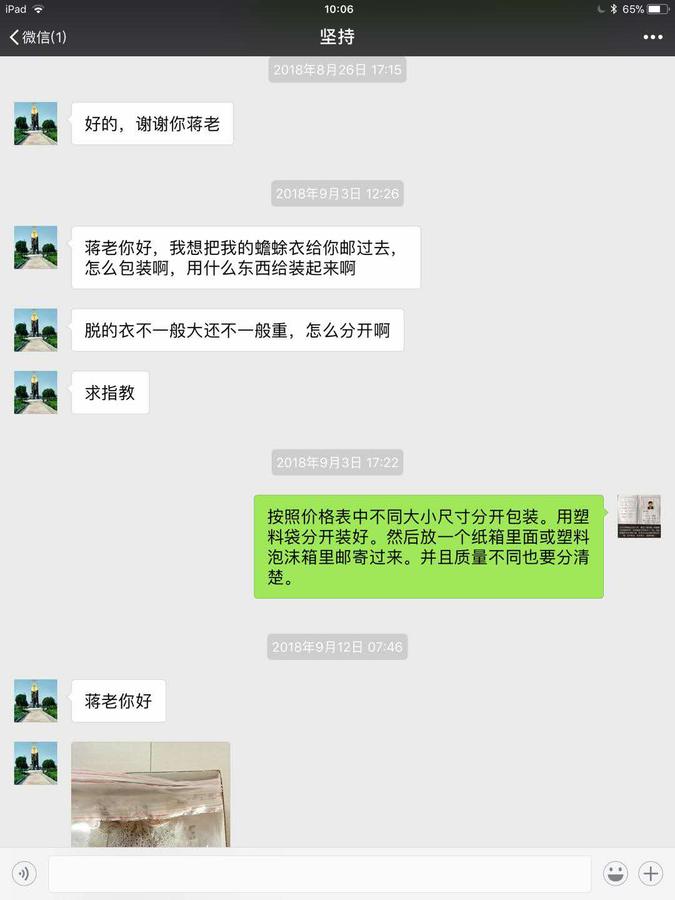 坚持:好的,谢谢你蒋老。蒋老你好,我想把我的蟾衣给你邮过去,怎么包装啊?用什么东西给装起来啊?蒋张林:按照价格表中不同大小尺寸分开包装。用塑料袋分开装好。然后放一个纸箱里面邮寄过来。并且质量不同也要分清楚。坚持发来图片,将来你好.jpg