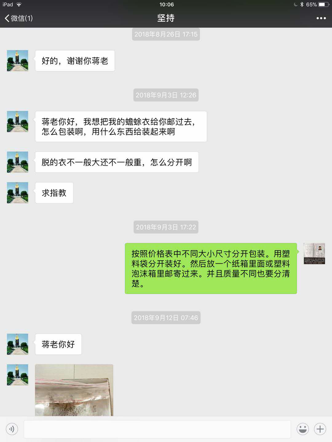 坚持:好的,谢谢你蒋老。蒋老你好,我想把我的蟾衣给你邮过去,怎么包装啊?用什么东西给装起来啊?蒋张林:按照价格表中不同大小尺寸分开包装。用塑料袋分开装好。然后放一个纸箱里面邮寄过来。并且质量不同也要分清楚。坚持发来图片,将来你好.jpg